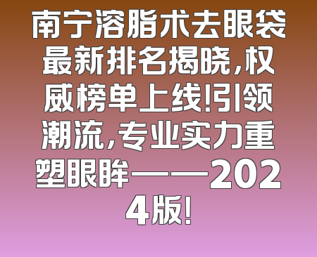 南宁溶脂术去眼袋最新排名揭晓，权威榜单上线！引领潮流，专业实力重塑眼眸——2024版！