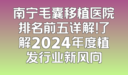 南宁毛囊移植医院排名前五详解！了解2024年度植发行业新风向