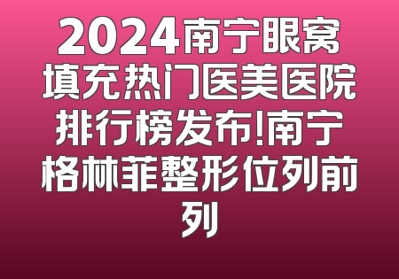 2024南宁眼窝填充热门医美医院排行榜发布！南宁格林菲整形位列前列