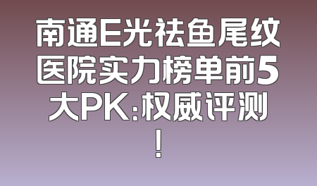 南通E光祛鱼尾纹医院实力榜单前5大PK：权威评测！