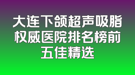 大连下颌超声吸脂权威医院排名榜前五佳精选