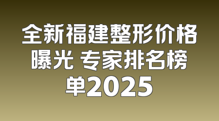 全新福建整形价格曝光 专家排名榜单2025