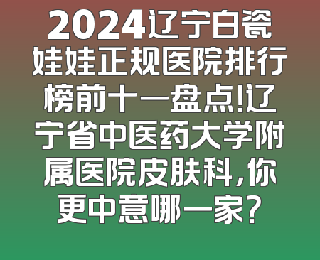 2024辽宁白瓷娃娃正规医院排行榜前十一盘点！辽宁省中医药大学附属医院皮肤科，你更中意哪一家？
