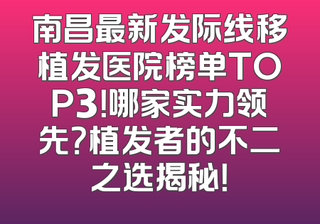 南昌最新发际线移植发医院榜单TOP3！哪家实力领先？植发者的不二之选揭秘！
