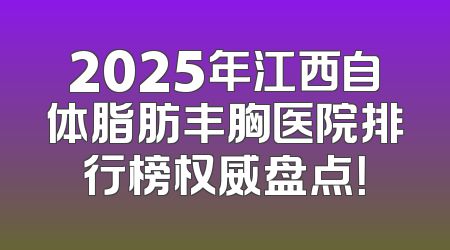 2025年江西自体脂肪丰胸医院排行榜权威盘点！
