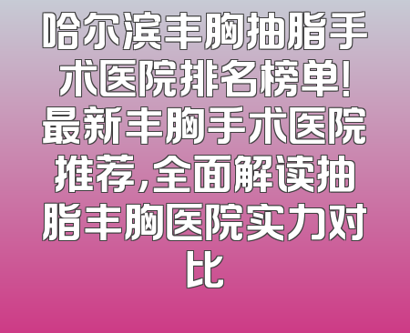 哈尔滨丰胸抽脂手术医院排名榜单！最新丰胸手术医院推荐，全面解读抽脂丰胸医院实力对比