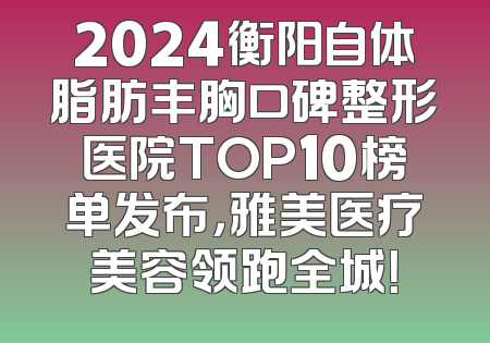 2024衡阳自体脂肪丰胸口碑整形医院TOP10榜单发布，雅美医疗美容领跑全城！