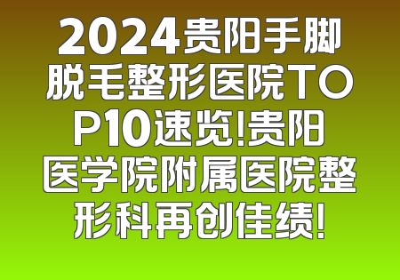 2024贵阳手脚脱毛整形医院TOP10速览！贵阳医学院附属医院整形科再创佳绩！