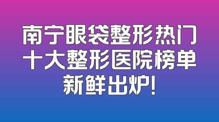 南宁眼袋整形热门十大整形医院榜单新鲜出炉！