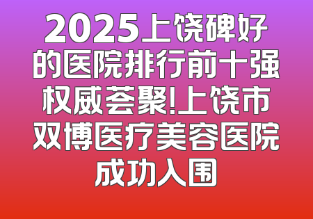 2025上饶碑好的医院排行前十强权威荟聚！上饶市双博医疗美容医院成功入围