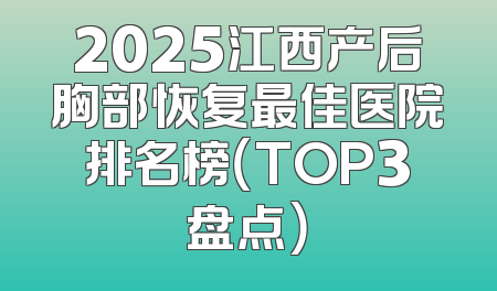 2025江西产后胸部恢复最佳医院排名榜（TOP3盘点）