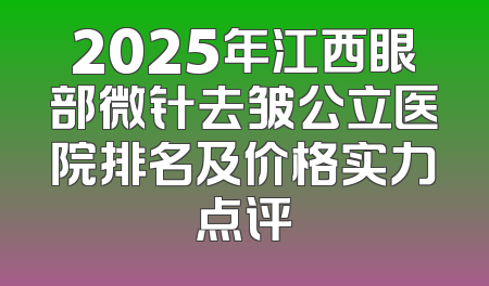 2025年江西眼部微针去皱公立医院排名及价格实力点评