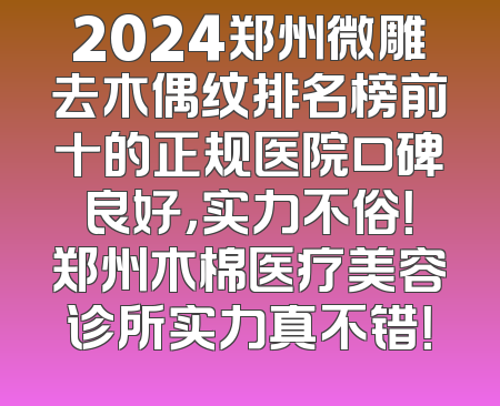 2024郑州微雕去木偶纹排名榜前十的正规医院口碑良好，实力不俗！郑州木棉医疗美容诊所实力真不错！