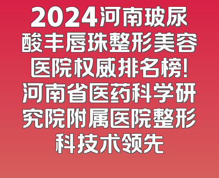 2024河南玻尿酸丰唇珠整形美容医院权威排名榜！河南省医药科学研究院附属医院整形科技术领先
