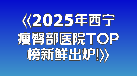 《2025年西宁瘦臀部医院TOP榜新鲜出炉！》