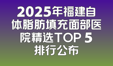 2025年福建自体脂肪填充面部医院精选TOP 5排行公布