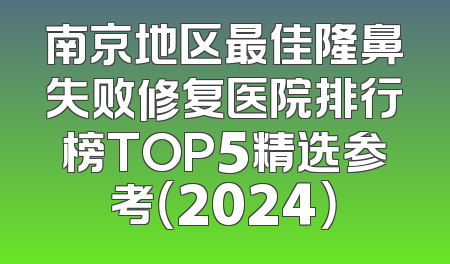 南京地区最佳隆鼻失败修复医院排行榜TOP5精选参考（2024）