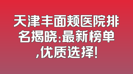 天津丰面颊医院排名揭晓：最新榜单，优质选择！