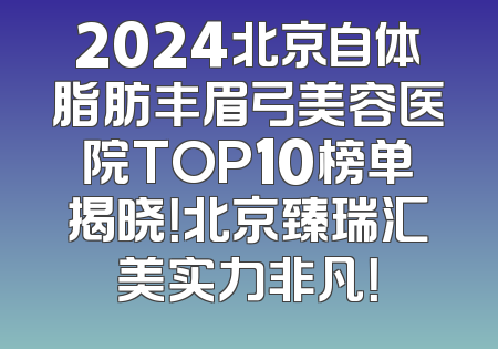 2024北京自体脂肪丰眉弓美容医院TOP10榜单揭晓！北京臻瑞汇美实力非凡！