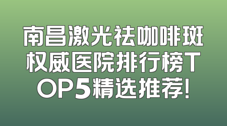 南昌激光祛咖啡斑权威医院排行榜TOP5精选推荐！