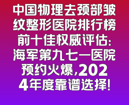 中国物理去颈部皱纹整形医院排行榜前十佳权威评估：海军第九七一医院预约火爆，2024年度靠谱选择！