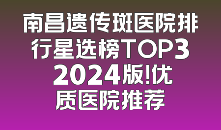 南昌遗传斑医院排行星选榜TOP3 2024版！优质医院推荐