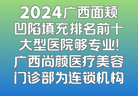 2024广西面颊凹陷填充排名前十大型医院够专业！广西尚颜医疗美容门诊部为连锁机构