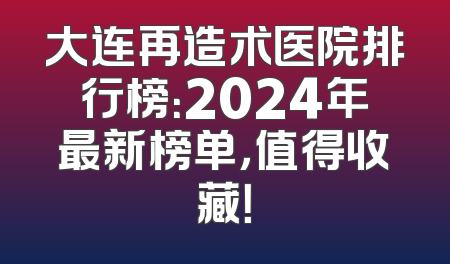 大连再造术医院排行榜：2024年最新榜单，值得收藏！