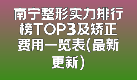 南宁整形实力排行榜TOP3及矫正费用一览表（最新更新）