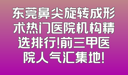 东莞鼻尖旋转成形术热门医院机构精选排行！前三甲医院人气汇集地！