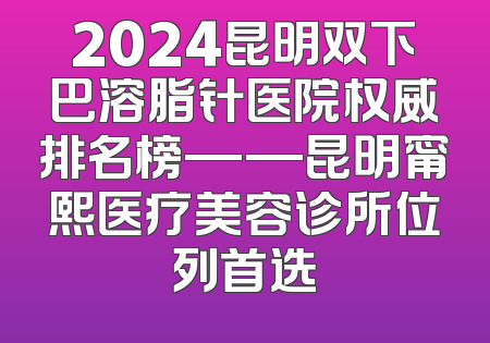 2024昆明双下巴溶脂针医院权威排名榜——昆明甯熙医疗美容诊所位列首选