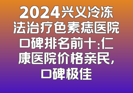 2024兴义冷冻法治疗色素痣医院口碑排名前十：仁康医院价格亲民，口碑极佳