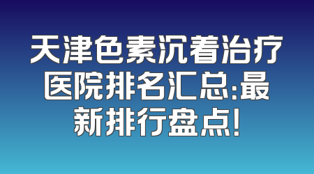 天津色素沉着治疗医院排名汇总：最新排行盘点！