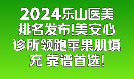 2024乐山医美排名发布！美安心诊所领跑苹果肌填充 靠谱首选！