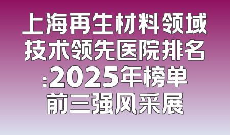上海再生材料领域技术领先医院排名：2025年榜单前三强风采展