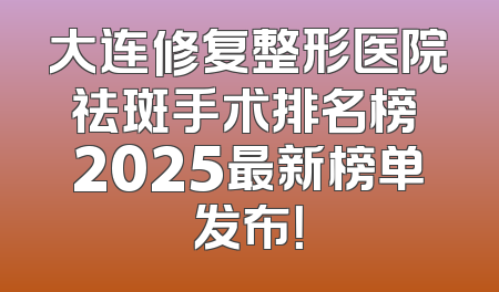 大连修复整形医院祛斑手术排名榜 2025最新榜单发布！