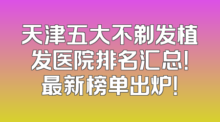 天津五大不剃发植发医院排名汇总！最新榜单出炉！