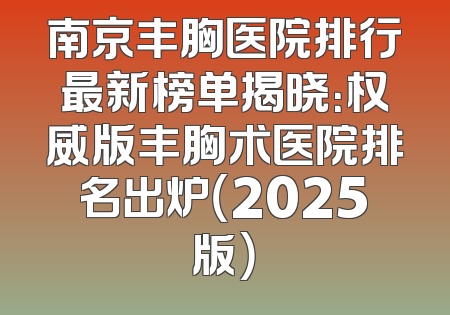 南京丰胸医院排行最新榜单揭晓：权威版丰胸术医院排名出炉（2025版）