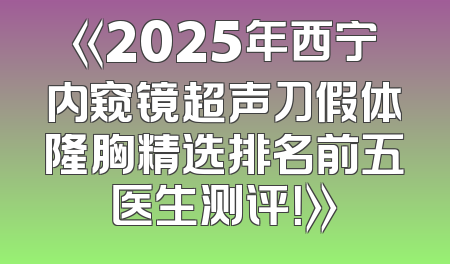 《2025年西宁内窥镜超声刀假体隆胸精选排名前五医生测评！》