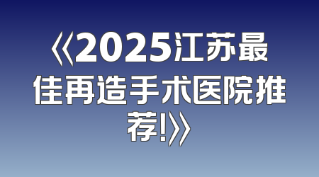 《2025江苏最佳再造手术医院推荐！》