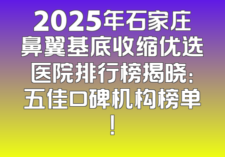 2025年石家庄鼻翼基底收缩优选医院排行榜揭晓：五佳口碑机构榜单！
