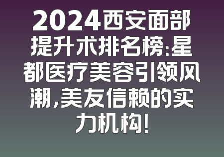 2024西安面部提升术排名榜：星都医疗美容引领风潮，美友信赖的实力机构！
