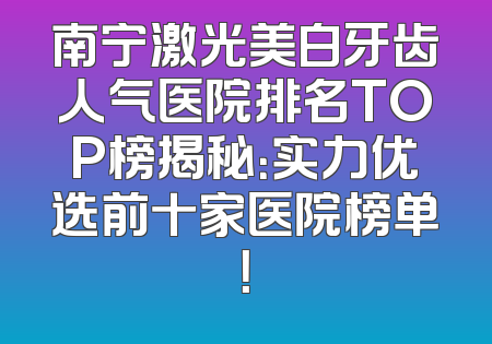 南宁激光美白牙齿人气医院排名TOP榜揭秘：实力优选前十家医院榜单！
