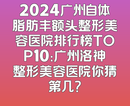 2024广州自体脂肪丰额头整形美容医院排行榜TOP10：广州洛神整形美容医院你猜第几？