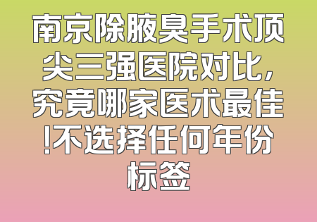 南京除腋臭手术顶尖三强医院对比，究竟哪家医术最佳！不选择任何年份标签