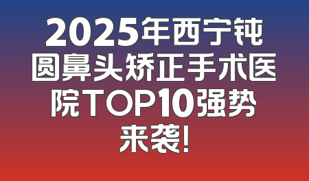 2025年西宁钝圆鼻头矫正手术医院TOP10强势来袭！