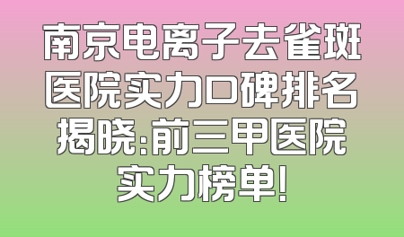 南京电离子去雀斑医院实力口碑排名揭晓：前三甲医院实力榜单！