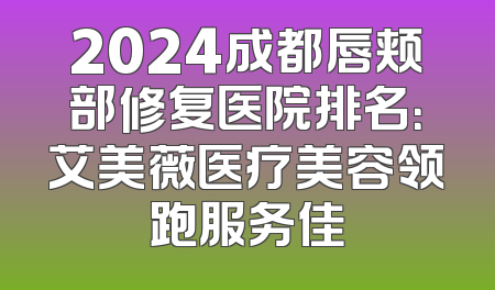 2024成都唇颊部修复医院排名：艾美薇医疗美容领跑服务佳