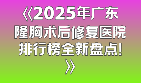 《2025年广东隆胸术后修复医院排行榜全新盘点！》