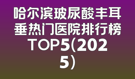 哈尔滨玻尿酸丰耳垂热门医院排行榜TOP5（2025）